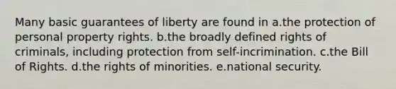 Many basic guarantees of liberty are found in a.the protection of personal property rights. b.the broadly defined rights of criminals, including protection from self-incrimination. c.the Bill of Rights. d.the rights of minorities. e.national security.