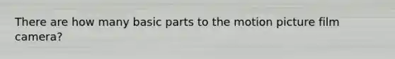 There are how many basic parts to the motion picture film camera?