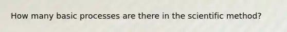 How many basic processes are there in the scientific method?