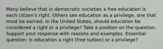 Many believe that in democratic societies a free education is each citizen's right. Others see education as a privilege, one that must be earned. In the United States, should education be considered a right or a privilege? Take a position on the question. Support your response with reasons and examples. Essential question: Is education a right (free tuition) or a privilege?