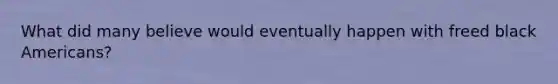 What did many believe would eventually happen with freed black Americans?