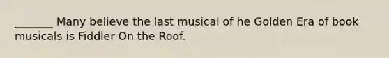 _______ Many believe the last musical of he Golden Era of book musicals is Fiddler On the Roof.