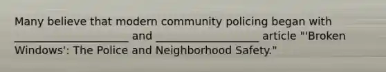 Many believe that modern community policing began with _____________________ and ___________________ article "'Broken Windows': The Police and Neighborhood Safety."