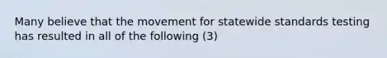 Many believe that the movement for statewide standards testing has resulted in all of the following (3)