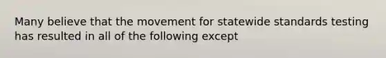 Many believe that the movement for statewide standards testing has resulted in all of the following except