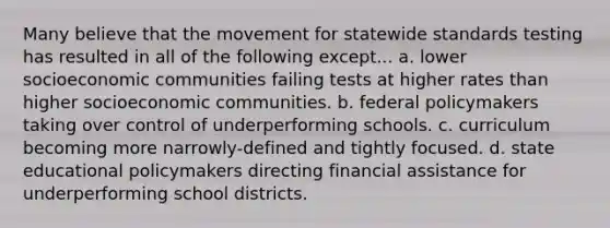 Many believe that the movement for statewide standards testing has resulted in all of the following except... a. lower socioeconomic communities failing tests at higher rates than higher socioeconomic communities. b. federal policymakers taking over control of underperforming schools. c. curriculum becoming more narrowly-defined and tightly focused. d. state educational policymakers directing financial assistance for underperforming school districts.