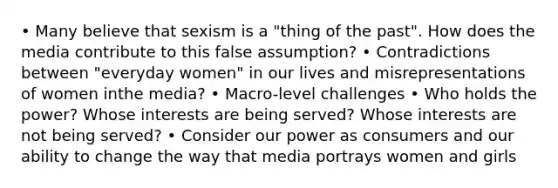 • Many believe that sexism is a "thing of the past". How does the media contribute to this false assumption? • Contradictions between "everyday women" in our lives and misrepresentations of women inthe media? • Macro-level challenges • Who holds the power? Whose interests are being served? Whose interests are not being served? • Consider our power as consumers and our ability to change the way that media portrays women and girls