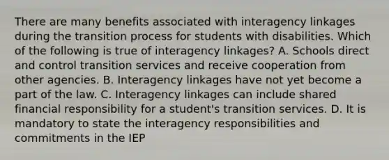 There are many benefits associated with interagency linkages during the transition process for students with disabilities. Which of the following is true of interagency linkages? A. Schools direct and control transition services and receive cooperation from other agencies. B. Interagency linkages have not yet become a part of the law. C. Interagency linkages can include shared financial responsibility for a student's transition services. D. It is mandatory to state the interagency responsibilities and commitments in the IEP