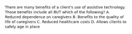 There are many benefits of a client's use of assistive technology. Those benefits include all BUT which of the following? A. Reduced dependence on caregivers B. Benefits to the quality of life of caregivers C. Reduced healthcare costs D. Allows clients to safely age in place