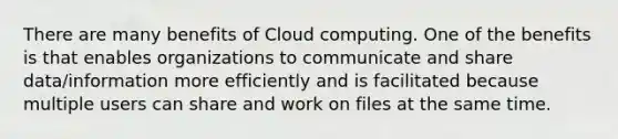 There are many benefits of Cloud computing. One of the benefits is that enables organizations to communicate and share data/information more efficiently and is facilitated because multiple users can share and work on files at the same time.