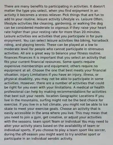 There are many benefits to participating in activities. It doesn't matter the type you select, when you find enjoyment in an activity it becomes a stress reliever. Pick things that are fun to add to your routine. leisure activity Lifestyle vs. Leisure Often, lifestyle activities like cleaning, gardening, or walking the dog can be considered moderate to vigorous if they raise your heart rate higher than your resting rate for more than 20 minutes. Leisure activities are activities that you participate in for pure enjoyment. You can select leisure activities like biking, horseback riding, and playing tennis. These can be played at a low to moderate level for people who cannot participate in strenuous activities. All are a great way to balance your fitness routine. finances Finances It is important that you select an activity that fits your current financial resources. Some sports require expensive memberships and equipment; others require no equipment at all. Choose the one that best meets your financial situation. injury Limitations If you have an injury, illness, or physical disability, you may not be able to participate in some activities. However, there are a number of activities that could be right for you even with your limitations. A medical or health professional can help by making recommendations for activities that best suit your needs. location Geographic Locations If you live in the mountains, surfing might not be the best choice for exercise. If you live in a hot climate, you might not be able to ice skate to meet your exercise goals. Choose an activity that is easily accessible in the area where you live. This may mean that you need to join a gym, get creative, or adjust your activities with the seasons. team sport Team or Individual You may need to alter your activity plans based on the availability of team or individual sports. If you choose to play a team sport like soccer, during the off-season you might want to try another sport or participate in an individual aerobic activity.