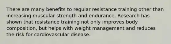 There are many benefits to regular resistance training other than increasing muscular strength and endurance. Research has shown that resistance training not only improves body composition, but helps with weight management and reduces the risk for cardiovascular disease.