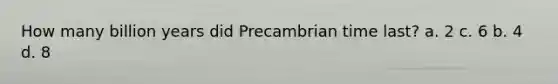 How many billion years did Precambrian time last? a. 2 c. 6 b. 4 d. 8