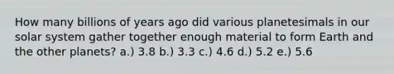 How many billions of years ago did various planetesimals in our solar system gather together enough material to form Earth and the other planets? a.) 3.8 b.) 3.3 c.) 4.6 d.) 5.2 e.) 5.6