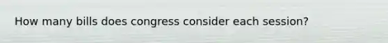 How many bills does congress consider each session?