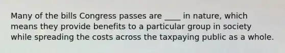 Many of the bills Congress passes are ____ in nature, which means they provide benefits to a particular group in society while spreading the costs across the taxpaying public as a whole.