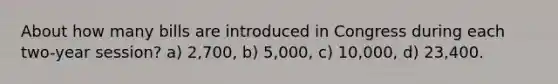About how many bills are introduced in Congress during each two-year session? a) 2,700, b) 5,000, c) 10,000, d) 23,400.