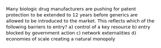 Many biologic drug manufacturers are pushing for patent protection to be extended to 12 years before generics are allowed to be introduced to the market. This reflects which of the following barriers to entry? a) control of a key resource b) entry blocked by government action c) network externalities d) economies of scale creating a natural monopoly