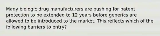 Many biologic drug manufacturers are pushing for patent protection to be extended to 12 years before generics are allowed to be introduced to the market. This reflects which of the following barriers to entry?