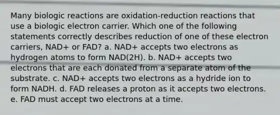 Many biologic reactions are oxidation-reduction reactions that use a biologic electron carrier. Which one of the following statements correctly describes reduction of one of these electron carriers, NAD+ or FAD? a. NAD+ accepts two electrons as hydrogen atoms to form NAD(2H). b. NAD+ accepts two electrons that are each donated from a separate atom of the substrate. c. NAD+ accepts two electrons as a hydride ion to form NADH. d. FAD releases a proton as it accepts two electrons. e. FAD must accept two electrons at a time.