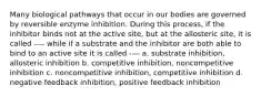 Many biological pathways that occur in our bodies are governed by reversible enzyme inhibition. During this process, if the inhibitor binds not at the active site, but at the allosteric site, it is called ---- while if a substrate and the inhibitor are both able to bind to an active site it is called ---- a. substrate inhibition, allosteric inhibition b. competitive inhibition, noncompetitive inhibition c. noncompetitive inhibition, competitive inhibition d. negative feedback inhibition, positive feedback inhibition