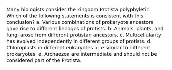 Many biologists consider the kingdom Protista polyphyletic. Which of the following statements is consistent with this conclusion? a. Various combinations of prokaryote ancestors gave rise to different lineages of protists. b. Animals, plants, and fungi arose from different protistan ancestors. c. Multicellularity has evolved independently in different groups of protists. d. Chloroplasts in different eukaryotes ar e similar to different prokaryotes. e. Archaezoa are intermediate and should not be considered part of the Protista.