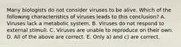 Many biologists do not consider viruses to be alive. Which of the following characteristics of viruses leads to this conclusion? A. Viruses lack a metabolic system. B. Viruses do not respond to external stimuli. C. Viruses are unable to reproduce on their own. D. All of the above are correct. E. Only a) and c) are correct.