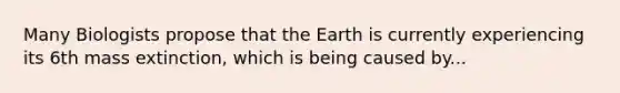 Many Biologists propose that the Earth is currently experiencing its 6th mass extinction, which is being caused by...