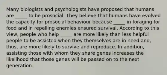 Many biologists and psychologists have proposed that humans are _____ to be prosocial. They believe that humans have evolved the capacity for prosocial behaviour because _____ in foraging for food and in repelling enemies ensured survival. According to this view, people who help _____ are more likely than less helpful people to be assisted when they themselves are in need and, thus, are more likely to survive and reproduce. In addition, assisting those with whom they share genes increases the likelihood that those genes will be passed on to the next generation.