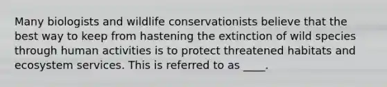 Many biologists and wildlife conservationists believe that the best way to keep from hastening the extinction of wild species through human activities is to protect threatened habitats and ecosystem services. This is referred to as ____.