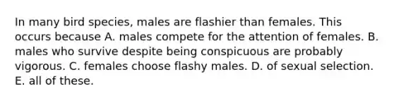 In many bird species, males are flashier than females. This occurs because A. males compete for the attention of females. B. males who survive despite being conspicuous are probably vigorous. C. females choose flashy males. D. of sexual selection. E. all of these.