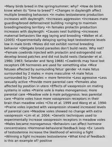 •Many birds breed in the spring/summer; why? •How do birds know when its "time to breed"? •Changes in daylength affect multiple breeding behaviors •In males testosterone production increases with daylength: •Increases aggression •Increases mate guarding/brood defense/nest building •singing to maintain breeding/nesting territory •In females prolactin production increases with daylength: •Causes nest building •Increases maternal behaviors like egg laying and brooding •Walker et al. (2005) •Experimentally delaying spring kept testosterone levels low in male birds •Males did not exhibit normal breeding behavior •Obligate brood parasites don't build nests. Why not? •Female cowbirds injected with prolactin and estrogendid not develop brood patches and did not build nests (Selander et al. 1960; 1963; Selander and Yang 1966) •Cowbirds may have lost receptors OR hormones are used for something else •Mice fetuses affected by surrounding fetus' gender •A male fetus surrounded by 2 males = more masculine •A male fetus surrounded by 2 females = more feminine •Less agressive •Less sexually active •Provide more parental care •Females also affected by position in utero •Effects of vasopressin on mating systems in voles •Prairie vole à males monogamous; more parental care •Meadow vole à male polygynous; less parental care •Prairie voles have more vasopressin receptors in their brain than meadow voles •Cho et al. 1999 and Wang et al. 1994: •Prairie voles injected with vasopressin showed increased levels of parental care •Meadow voles showed no change with extra vasopressin •Lim et al. 2004: •Genetic techniques used to experimentally increase vasopressin receptors in meadow voles •Males became monogamous •Behaviors can affect hormone concentraions •Hormonal-behavioral feedback loop •Ex: Levels of testosterone increase the likelihood of winning a fight •Winning a fight increases testosterone •What kind of feedback is this an example of? positive