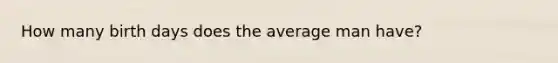 How many birth days does the average man have?