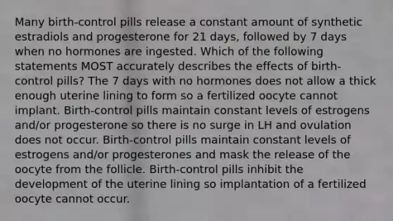 Many birth-control pills release a constant amount of synthetic estradiols and progesterone for 21 days, followed by 7 days when no hormones are ingested. Which of the following statements MOST accurately describes the effects of birth-control pills? The 7 days with no hormones does not allow a thick enough uterine lining to form so a fertilized oocyte cannot implant. Birth-control pills maintain constant levels of estrogens and/or progesterone so there is no surge in LH and ovulation does not occur. Birth-control pills maintain constant levels of estrogens and/or progesterones and mask the release of the oocyte from the follicle. Birth-control pills inhibit the development of the uterine lining so implantation of a fertilized oocyte cannot occur.