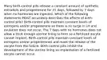 Many birth-control pills release a constant amount of synthetic estradiols and progesterone for 21 days, followed by 7 days when no hormones are ingested. Which of the following statements MOST accurately describes the effects of birth-control pills? Birth-control pills maintain constant levels of estrogens and/or progesterone so there is no surge in LH and ovulation does not occur. The 7 days with no hormones does not allow a thick enough uterine lining to form so a fertilized oocyte cannot implant. Birth-control pills maintain constant levels of estrogens and/or progesterones and mask the release of the oocyte from the follicle. Birth-control pills inhibit the development of the uterine lining so implantation of a fertilized oocyte cannot occur.