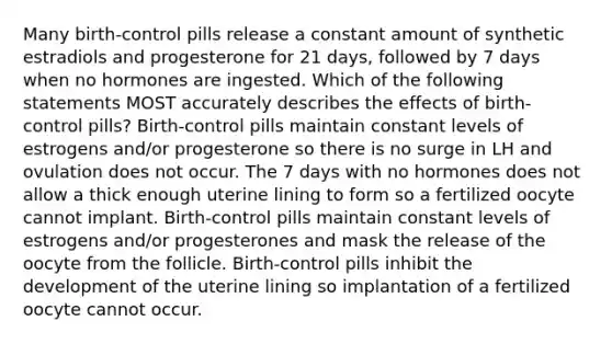 Many birth-control pills release a constant amount of synthetic estradiols and progesterone for 21 days, followed by 7 days when no hormones are ingested. Which of the following statements MOST accurately describes the effects of birth-control pills? Birth-control pills maintain constant levels of estrogens and/or progesterone so there is no surge in LH and ovulation does not occur. The 7 days with no hormones does not allow a thick enough uterine lining to form so a fertilized oocyte cannot implant. Birth-control pills maintain constant levels of estrogens and/or progesterones and mask the release of the oocyte from the follicle. Birth-control pills inhibit the development of the uterine lining so implantation of a fertilized oocyte cannot occur.