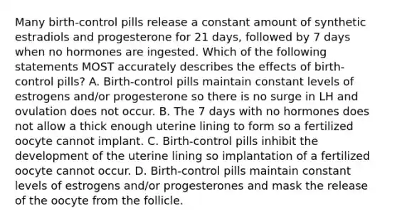 Many birth-control pills release a constant amount of synthetic estradiols and progesterone for 21 days, followed by 7 days when no hormones are ingested. Which of the following statements MOST accurately describes the effects of birth-control pills? A. Birth-control pills maintain constant levels of estrogens and/or progesterone so there is no surge in LH and ovulation does not occur. B. The 7 days with no hormones does not allow a thick enough uterine lining to form so a fertilized oocyte cannot implant. C. Birth-control pills inhibit the development of the uterine lining so implantation of a fertilized oocyte cannot occur. D. Birth-control pills maintain constant levels of estrogens and/or progesterones and mask the release of the oocyte from the follicle.