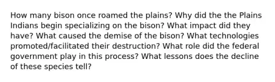 How many bison once roamed the plains? Why did the the Plains Indians begin specializing on the bison? What impact did they have? What caused the demise of the bison? What technologies promoted/facilitated their destruction? What role did the federal government play in this process? What lessons does the decline of these species tell?