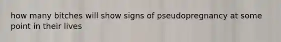 how many bitches will show signs of pseudopregnancy at some point in their lives