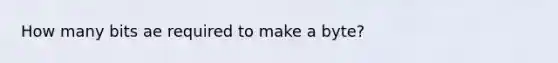 How many bits ae required to make a byte?