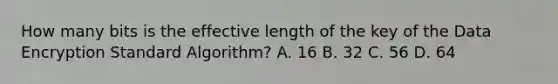 How many bits is the effective length of the key of the Data Encryption Standard Algorithm? A. 16 B. 32 C. 56 D. 64