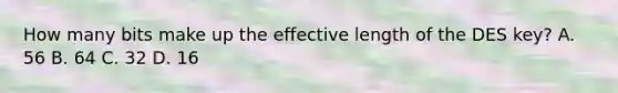 How many bits make up the effective length of the DES key? A. 56 B. 64 C. 32 D. 16
