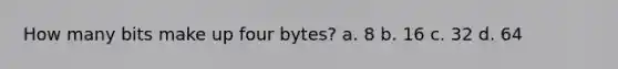 How many bits make up four bytes? a. 8 b. 16 c. 32 d. 64