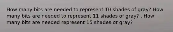 How many bits are needed to represent 10 shades of gray? How many bits are needed to represent 11 shades of gray? . How many bits are needed represent 15 shades ot gray?