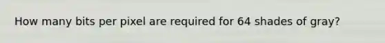 How many bits per pixel are required for 64 shades of gray?