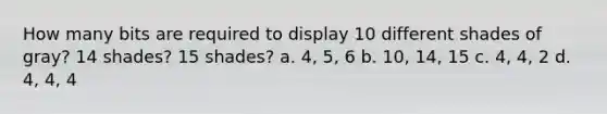 How many bits are required to display 10 different shades of gray? 14 shades? 15 shades? a. 4, 5, 6 b. 10, 14, 15 c. 4, 4, 2 d. 4, 4, 4