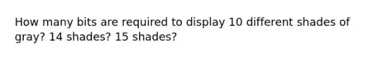 How many bits are required to display 10 different shades of gray? 14 shades? 15 shades?