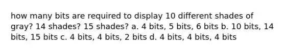 how many bits are required to display 10 different shades of gray? 14 shades? 15 shades? a. 4 bits, 5 bits, 6 bits b. 10 bits, 14 bits, 15 bits c. 4 bits, 4 bits, 2 bits d. 4 bits, 4 bits, 4 bits