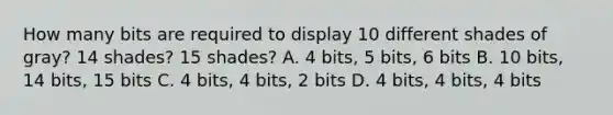 How many bits are required to display 10 different shades of gray? 14 shades? 15 shades? A. 4 bits, 5 bits, 6 bits B. 10 bits, 14 bits, 15 bits C. 4 bits, 4 bits, 2 bits D. 4 bits, 4 bits, 4 bits