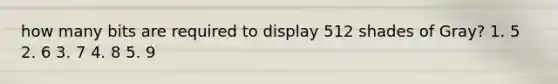 how many bits are required to display 512 shades of Gray? 1. 5 2. 6 3. 7 4. 8 5. 9